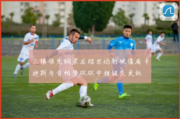 三镇领先铜梁龙绍尔远射破僵局卡迪斯与肯帕努双双中框错失良机