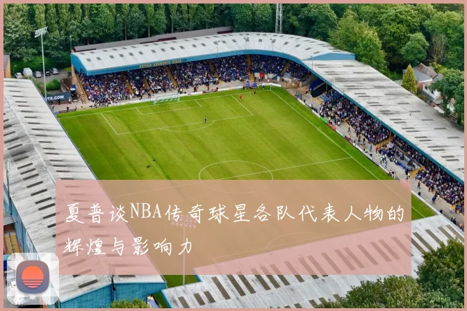 夏普谈NBA传奇球星各队代表人物的辉煌与影响力