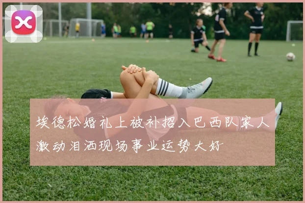 埃德松婚礼上被补招入巴西队家人激动泪洒现场事业运势大好