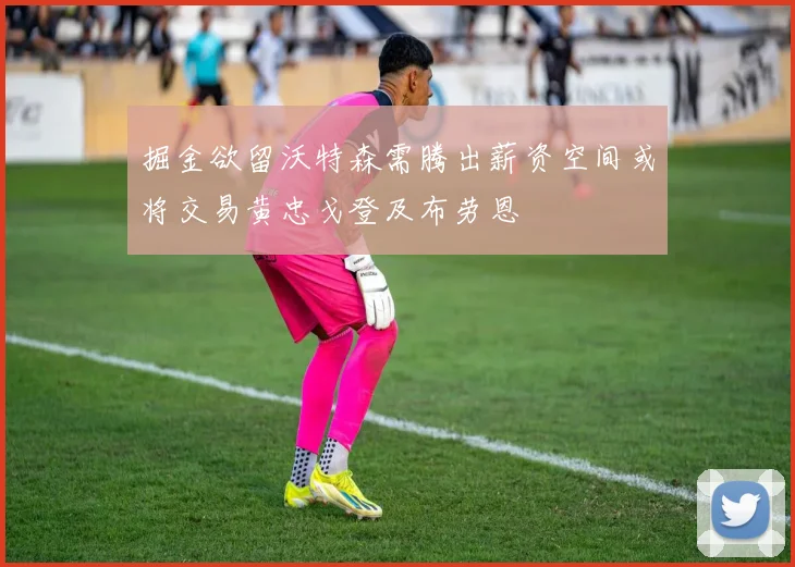掘金欲留沃特森需腾出薪资空间或将交易黄忠戈登及布劳恩