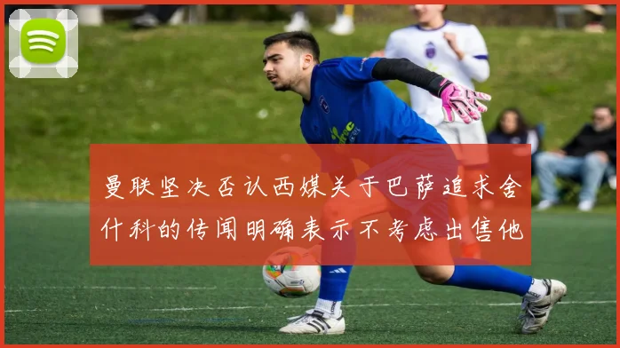 曼联坚决否认西媒关于巴萨追求舍什科的传闻明确表示不考虑出售他