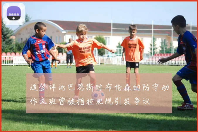 追梦评论巴恩斯对布伦森的防守动作文班曾被指控犯规引发争议