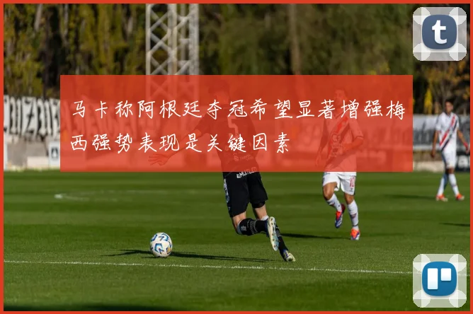 马卡称阿根廷夺冠希望显著增强梅西强势表现是关键因素