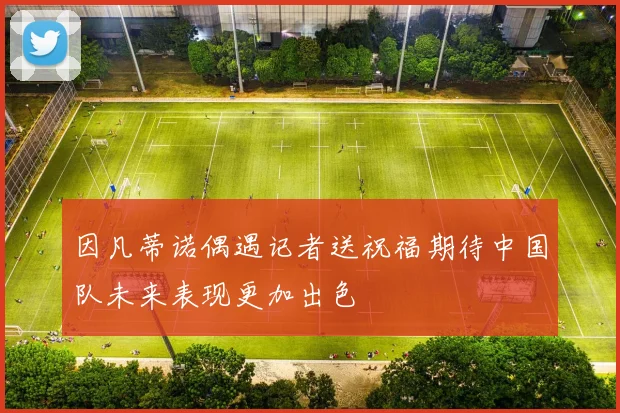 因凡蒂诺偶遇记者送祝福期待中国队未来表现更加出色
