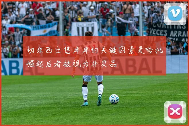 切尔西出售库库的关键因素是哈托崛起后者被视为非卖品