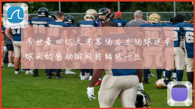 韦世豪回忆天津客场后主场球迷举球衣的感动瞬间将铭记一生