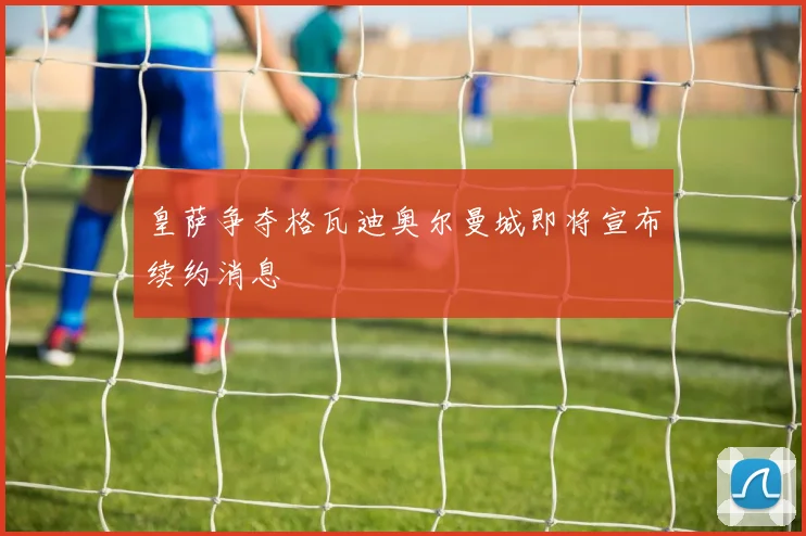 皇萨争夺格瓦迪奥尔曼城即将宣布续约消息