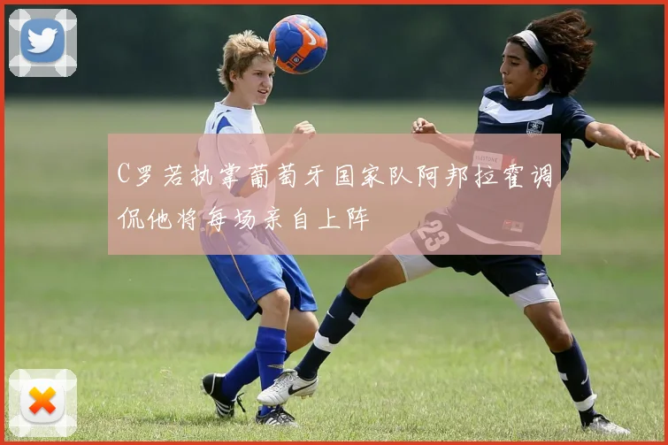 C罗若执掌葡萄牙国家队阿邦拉霍调侃他将每场亲自上阵