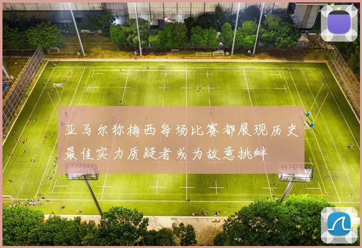 亚马尔称梅西每场比赛都展现历史最佳实力质疑者或为故意挑衅