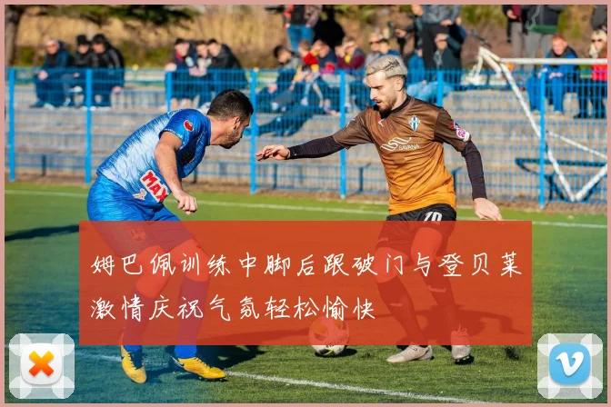 姆巴佩训练中脚后跟破门与登贝莱激情庆祝气氛轻松愉快