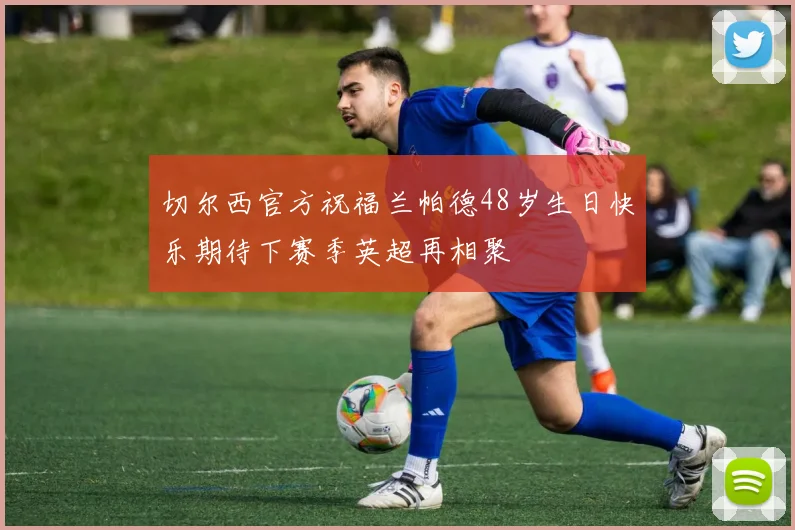 切尔西官方祝福兰帕德48岁生日快乐期待下赛季英超再相聚