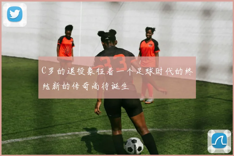 C罗的退役象征着一个足球时代的终结新的传奇尚待诞生