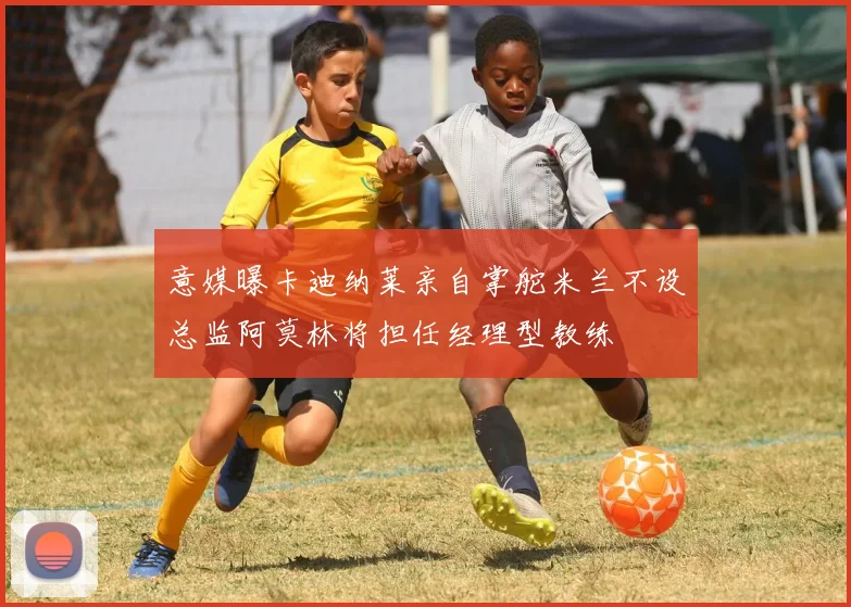 意媒曝卡迪纳莱亲自掌舵米兰不设总监阿莫林将担任经理型教练