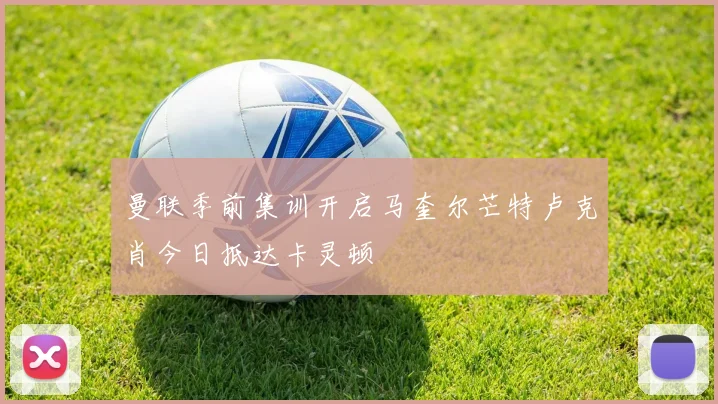 曼联季前集训开启马奎尔芒特卢克肖今日抵达卡灵顿