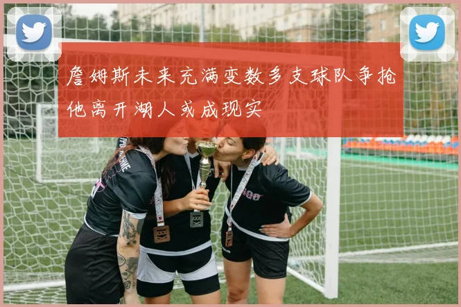 詹姆斯未来充满变数多支球队争抢他离开湖人或成现实