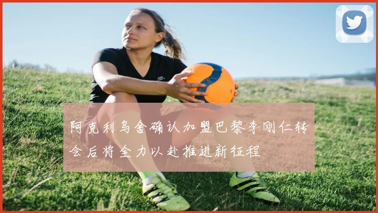 阿克利乌舍确认加盟巴黎李刚仁转会后将全力以赴推进新征程