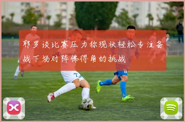 耶罗谈比赛压力称现状轻松专注备战下场对阵佛得角的挑战
