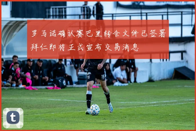 罗马诺确认赛巴里转会文件已签署拜仁即将正式宣布交易消息