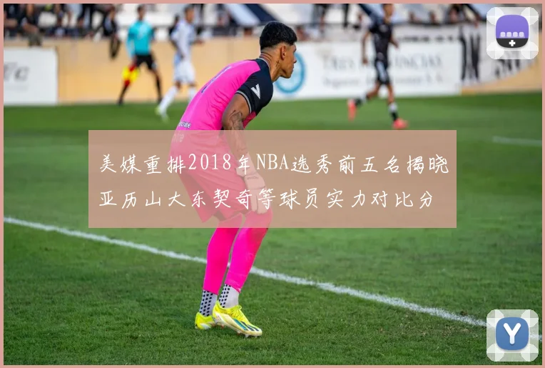 美媒重排2018年NBA选秀前五名揭晓亚历山大东契奇等球员实力对比分析